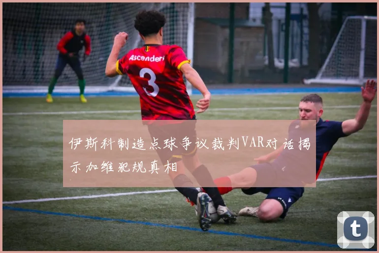 伊斯科制造点球争议裁判VAR对话揭示加维犯规真相