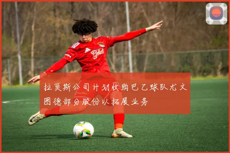 拉莫斯公司计划收购巴乙球队尤文图德部分股份以拓展业务