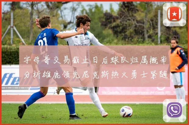 字母哥交易截止日后球队归属概率分析雄鹿领先尼克斯热火勇士紧随其后