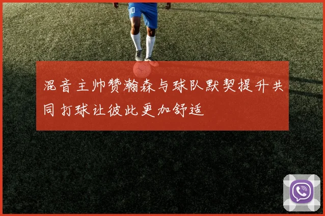 混音主帅赞瀚森与球队默契提升共同打球让彼此更加舒适