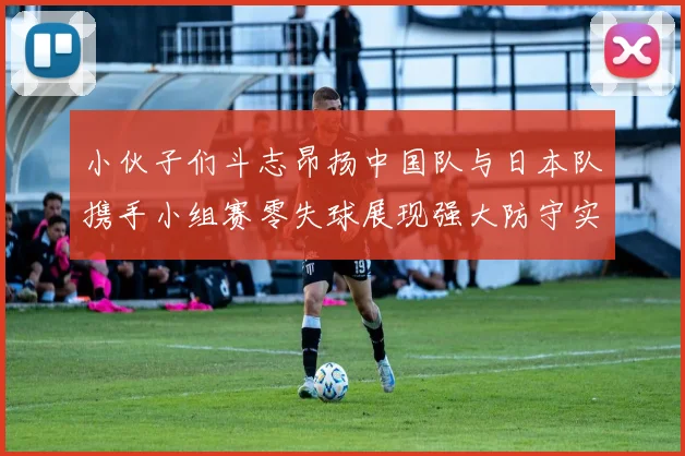 小伙子们斗志昂扬中国队与日本队携手小组赛零失球展现强大防守实力