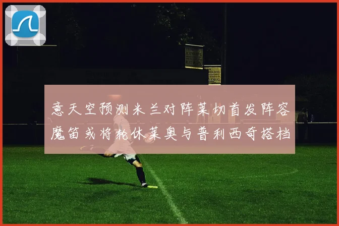 意天空预测米兰对阵莱切首发阵容魔笛或将轮休莱奥与普利西奇搭档出战