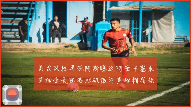 美式风格再现阿斯曝迈阿密卡塞米罗转会受阻洛杉矶银河声称拥有优先签约权