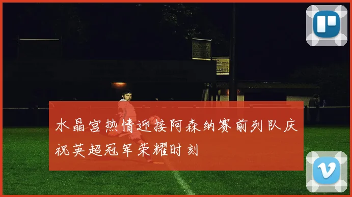 水晶宫热情迎接阿森纳赛前列队庆祝英超冠军荣耀时刻