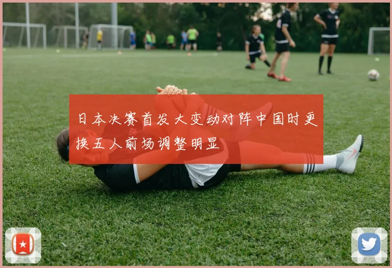 日本决赛首发大变动对阵中国时更换五人前场调整明显