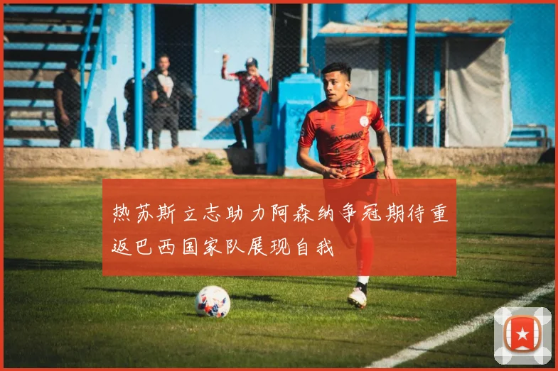 热苏斯立志助力阿森纳争冠期待重返巴西国家队展现自我