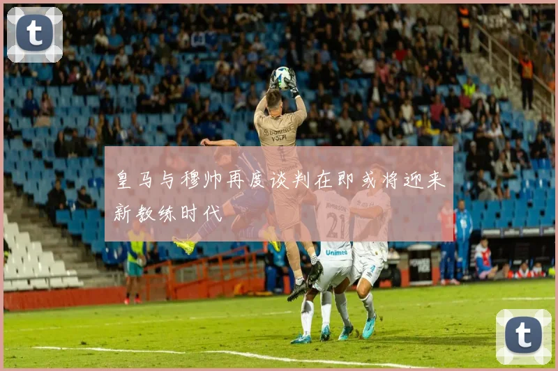 皇马与穆帅再度谈判在即或将迎来新教练时代